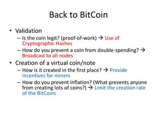 Back to BitCoin
• Validation
– Is the coin legit? (proof-of-work) → Use of
Cryptographic Hashes
– How do you prevent a coi...