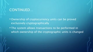 CONTINUED…
• Ownership of cryptocurrency units can be proved
exclusively cryptographically
• The system allows transactions to be performed in
which ownership of the cryptographic units is changed
 
