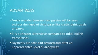 ADVANTAGES
• Funds transfer between two parties will be easy
without the need of third party like credit/debit cards
or banks
• It is a cheaper alternative compared to other online
transactions
• Payments are safe and secured and offer an
unprecedented level of anonymity
 
