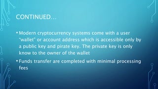 CONTINUED…
• Modern cryptocurrency systems come with a user
“wallet” or account address which is accessible only by
a public key and pirate key. The private key is only
know to the owner of the wallet
• Funds transfer are completed with minimal processing
fees
 