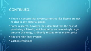CONTINUED…
• There is concern that cryptocurrencies like Bitcoin are not
rooted in any material goods
• Some research, however, has identified that the cost of
producing a Bitcoin, which requires an increasingly large
amount of energy, is directly related to its market price
• Require high level system
• Carbon emissions
 