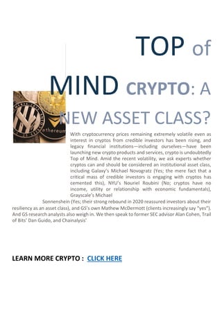 TOP of
MIND CRYPTO: A
NEW ASSET CLASS?
With cryptocurrency prices remaining extremely volatile even as
interest in cryptos from credible investors has been rising, and
legacy financial institutions—including ourselves—have been
launching new crypto products and services, crypto is undoubtedly
Top of Mind. Amid the recent volatility, we ask experts whether
cryptos can and should be considered an institutional asset class,
including Galaxy’s Michael Novogratz (Yes; the mere fact that a
critical mass of credible investors is engaging with cryptos has
cemented this), NYU’s Nouriel Roubini (No; cryptos have no
income, utility or relationship with economic fundamentals),
Grayscale’s Michael
Sonnenshein (Yes; their strong rebound in 2020 reassured investors about their
resiliency as an asset class), and GS’s own Mathew McDermott (clients increasingly say “yes”).
And GS research analysts also weigh in. We then speak to former SEC advisor Alan Cohen, Trail
of Bits’ Dan Guido, and Chainalysis’
LEARN MORE CRYPTO : CLICK HERE
 