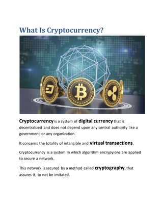 What Is Cryptocurrency?
Cryptocurrencyis a system of digital currency that is
decentralized and does not depend upon any central authority like a
government or any organization.
It concerns the totality of intangible and virtual transactions.
Cryptocurrency is a system in which algorithm encrypyions are applied
to secure a network.
This network is secured by a method called cryptography, that
assures it, to not be imitated.
 