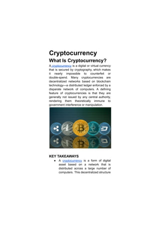 Cryptocurrency
What Is Cryptocurrency?
A cryptocurrency is a digital or virtual currency
that is secured by cryptography, which makes
it nearly impossible to counterfeit or
double-spend. Many cryptocurrencies are
decentralized networks based on blockchain
technology—a distributed ledger enforced by a
disparate network of computers. A defining
feature of cryptocurrencies is that they are
generally not issued by any central authority,
rendering them theoretically immune to
government interference or manipulation.
KEY TAKEAWAYS
● A cryptocurrency is a form of digital
asset based on a network that is
distributed across a large number of
computers. This decentralized structure
 