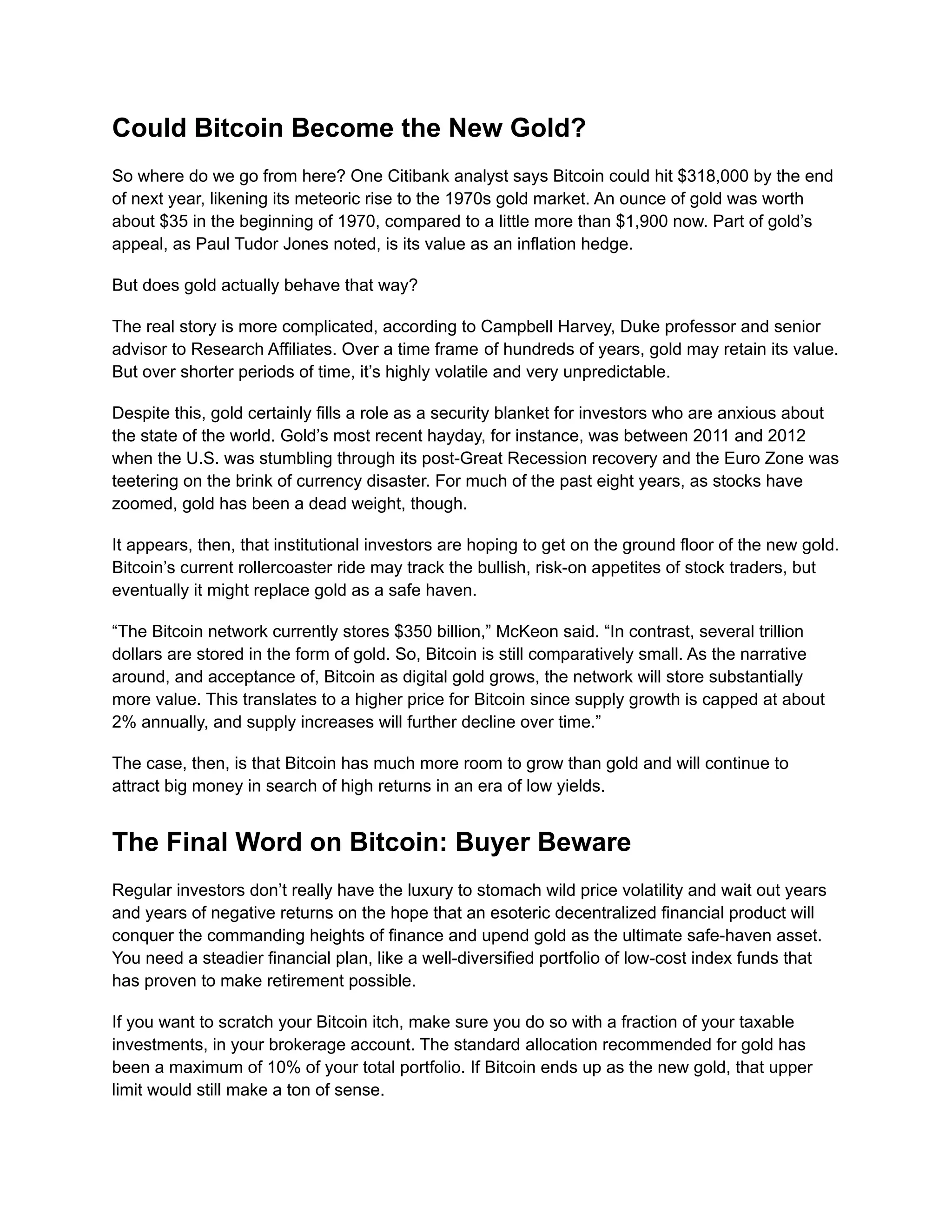 Could Bitcoin Become the New Gold?
So where do we go from here? One Citibank analyst says Bitcoin could hit $318,000 by the end
of next year, likening its meteoric rise to the 1970s gold market. An ounce of gold was worth
about $35 in the beginning of 1970, compared to a little more than $1,900 now. Part of gold’s
appeal, as Paul Tudor Jones noted, is its value as an inflation hedge.
But does gold actually behave that way?
The real story is more complicated, according to Campbell Harvey, Duke professor and senior
advisor to Research Affiliates. Over a time frame of hundreds of years, gold may retain its value.
But over shorter periods of time, it’s highly volatile and very unpredictable.
Despite this, gold certainly fills a role as a security blanket for investors who are anxious about
the state of the world. Gold’s most recent hayday, for instance, was between 2011 and 2012
when the U.S. was stumbling through its post-Great Recession recovery and the Euro Zone was
teetering on the brink of currency disaster. For much of the past eight years, as stocks have
zoomed, gold has been a dead weight, though.
It appears, then, that institutional investors are hoping to get on the ground floor of the new gold.
Bitcoin’s current rollercoaster ride may track the bullish, risk-on appetites of stock traders, but
eventually it might replace gold as a safe haven.
“The Bitcoin network currently stores $350 billion,” McKeon said. “In contrast, several trillion
dollars are stored in the form of gold. So, Bitcoin is still comparatively small. As the narrative
around, and acceptance of, Bitcoin as digital gold grows, the network will store substantially
more value. This translates to a higher price for Bitcoin since supply growth is capped at about
2% annually, and supply increases will further decline over time.”
The case, then, is that Bitcoin has much more room to grow than gold and will continue to
attract big money in search of high returns in an era of low yields.
The Final Word on Bitcoin: Buyer Beware
Regular investors don’t really have the luxury to stomach wild price volatility and wait out years
and years of negative returns on the hope that an esoteric decentralized financial product will
conquer the commanding heights of finance and upend gold as the ultimate safe-haven asset.
You need a steadier financial plan, like a well-diversified portfolio of low-cost index funds that
has proven to make retirement possible.
If you want to scratch your Bitcoin itch, make sure you do so with a fraction of your taxable
investments, in your brokerage account. The standard allocation recommended for gold has
been a maximum of 10% of your total portfolio. If Bitcoin ends up as the new gold, that upper
limit would still make a ton of sense.
 