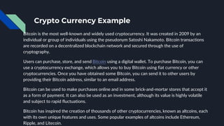 Crypto Currency Example
Bitcoin is the most well-known and widely used cryptocurrency. It was created in 2009 by an
individual or group of individuals using the pseudonym Satoshi Nakamoto. Bitcoin transactions
are recorded on a decentralized blockchain network and secured through the use of
cryptography.
Users can purchase, store, and send Bitcoin using a digital wallet. To purchase Bitcoin, you can
use a cryptocurrency exchange, which allows you to buy Bitcoin using fiat currency or other
cryptocurrencies. Once you have obtained some Bitcoin, you can send it to other users by
providing their Bitcoin address, similar to an email address.
Bitcoin can be used to make purchases online and in some brick-and-mortar stores that accept it
as a form of payment. It can also be used as an investment, although its value is highly volatile
and subject to rapid fluctuations.
Bitcoin has inspired the creation of thousands of other cryptocurrencies, known as altcoins, each
with its own unique features and uses. Some popular examples of altcoins include Ethereum,
Ripple, and Litecoin.
 