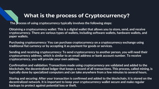 What is the process of Cryptocurrency?
The process of using cryptocurrency typically involves the following steps:
Obtaining a cryptocurrency wallet: This is a digital wallet that allows you to store, send, and receive
cryptocurrency. There are various types of wallets, including software wallets, hardware wallets, and
paper wallets.
Purchasing cryptocurrency: You can purchase cryptocurrency on a cryptocurrency exchange using
traditional fiat currency or by accepting it as payment for goods or services.
Sending and receiving cryptocurrency: To send cryptocurrency to another person, you will need their
cryptocurrency address, which is similar to an email address or bank account number. To receive
cryptocurrency, you will provide your own address.
Confirmation and validation: Transactions made using cryptocurrency are validated and added to the
blockchain, the decentralized ledger that keeps a record of all transactions. This process, called mining, is
typically done by specialized computers and can take anywhere from a few minutes to several hours.
Storing and securing: After your transaction is confirmed and added to the blockchain, it is stored on the
decentralized network. It is important to keep your cryptocurrency wallet secure and make regular
backups to protect against potential loss or theft.
 