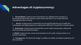 Advantages of cryptocurrency:
1. Decentralized: Cryptocurrency transactions are validated and recorded on a
decentralized blockchain network, which means that there is no central authority
controlling the flow of funds.
2 Secure: Cryptocurrency transactions are secured through the use of public-key
cryptography and digital signatures, making them difficult to counterfeit or double-spend.
3. Anonymous: Cryptocurrency transactions can be made anonymously, without the
need to provide personal information.
4. Global: Cryptocurrency can be used anywhere in the world, as long as there is an
internet connection.
5. Transparency: The blockchain ledger is publicly accessible, providing transparency for
all transactions.
 