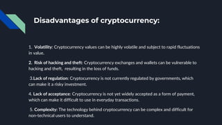 Disadvantages of cryptocurrency:
1. Volatility: Cryptocurrency values can be highly volatile and subject to rapid fluctuations
in value.
2. Risk of hacking and theft: Cryptocurrency exchanges and wallets can be vulnerable to
hacking and theft, resulting in the loss of funds.
3.Lack of regulation: Cryptocurrency is not currently regulated by governments, which
can make it a risky investment.
4. Lack of acceptance: Cryptocurrency is not yet widely accepted as a form of payment,
which can make it difficult to use in everyday transactions.
5. Complexity: The technology behind cryptocurrency can be complex and difficult for
non-technical users to understand.
 
