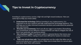Tips to Invest in Cryptocurrency
Investing in cryptocurrency can be a high-risk and high-reward endeavor. Here are
some tips to help you invest safely:
1. Understand the technology: Before investing in any cryptocurrency, it is
important to do your research and fully understand the technology behind it. This
will help you to make informed investment decisions and understand the potential
risks and rewards.
2. Diversify your investments: Don't put all your eggs in one basket. Diversifying
your investments across different cryptocurrencies can help to mitigate the risk of
loss if one particular coin performs poorly.
3. Use a hardware wallet: A hardware wallet is a physical device that stores your
cryptocurrency offline, making it much more difficult for hackers to steal your
funds.
4. Keep your private keys safe: Your private keys are the codes that allow you to
access and spend your cryptocurrency. Make sure to keep them in a secure place
and never share them with anyone.
 
