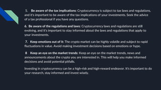 5. Be aware of the tax implications: Cryptocurrency is subject to tax laws and regulations,
and it's important to be aware of the tax implications of your investments. Seek the advice
of a tax professional if you have any questions.
6. Be aware of the regulations and laws: Cryptocurrency laws and regulations are still
evolving, and it's important to stay informed about the laws and regulations that apply to
your investments.
7. Keep emotions out of it: The crypto market can be highly volatile and subject to rapid
fluctuations in value. Avoid making investment decisions based on emotions or hype.
8 Keep an eye on the market trends: Keep an eye on the market trends, news and
announcements about the crypto you are interested in. This will help you make informed
decisions and avoid potential pitfalls.
Investing in cryptocurrency can be a high-risk and high-reward endeavor. It's important to do
your research, stay informed and invest wisely.
 