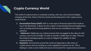 Crypto Currency World
The world of cryptocurrency is constantly evolving, with new coins and technologies
emerging all the time. Some of the key trends and developments in the cryptocurrency
world include:
1. Decentralized finance (DeFi): DeFi is a new type of financial system that is built on
top of the blockchain. It allows for the creation of decentralized financial applications,
such as lending and borrowing platforms, that are not controlled by any central
authority.
2. Stablecoins: Stablecoins are cryptocurrencies that are pegged to the value of a fiat
currency, such as the US dollar, in order to provide a stable store of value. They are
becoming increasingly popular as a way to mitigate the volatility of other
cryptocurrencies.
3. Regulation: Governments around the world are beginning to take notice of
cryptocurrency and are working to create regulations to govern its use. This is
helping to create a more stable and secure environment for cryptocurrency investors.
 