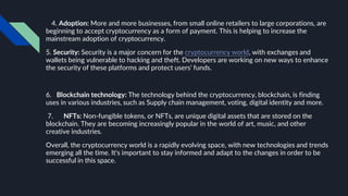 4. Adoption: More and more businesses, from small online retailers to large corporations, are
beginning to accept cryptocurrency as a form of payment. This is helping to increase the
mainstream adoption of cryptocurrency.
5. Security: Security is a major concern for the cryptocurrency world, with exchanges and
wallets being vulnerable to hacking and theft. Developers are working on new ways to enhance
the security of these platforms and protect users' funds.
6. Blockchain technology: The technology behind the cryptocurrency, blockchain, is finding
uses in various industries, such as Supply chain management, voting, digital identity and more.
7. NFTs: Non-fungible tokens, or NFTs, are unique digital assets that are stored on the
blockchain. They are becoming increasingly popular in the world of art, music, and other
creative industries.
Overall, the cryptocurrency world is a rapidly evolving space, with new technologies and trends
emerging all the time. It's important to stay informed and adapt to the changes in order to be
successful in this space.
 