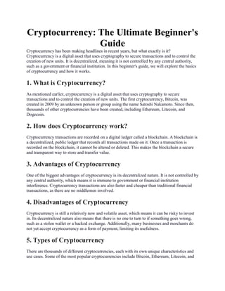 Cryptocurrency: The Ultimate Beginner's
Guide
Cryptocurrency has been making headlines in recent years, but what exactly is it?
Cryptocurrency is a digital asset that uses cryptography to secure transactions and to control the
creation of new units. It is decentralized, meaning it is not controlled by any central authority,
such as a government or financial institution. In this beginner's guide, we will explore the basics
of cryptocurrency and how it works.
1. What is Cryptocurrency?
As mentioned earlier, cryptocurrency is a digital asset that uses cryptography to secure
transactions and to control the creation of new units. The first cryptocurrency, Bitcoin, was
created in 2009 by an unknown person or group using the name Satoshi Nakamoto. Since then,
thousands of other cryptocurrencies have been created, including Ethereum, Litecoin, and
Dogecoin.
2. How does Cryptocurrency work?
Cryptocurrency transactions are recorded on a digital ledger called a blockchain. A blockchain is
a decentralized, public ledger that records all transactions made on it. Once a transaction is
recorded on the blockchain, it cannot be altered or deleted. This makes the blockchain a secure
and transparent way to store and transfer value.
3. Advantages of Cryptocurrency
One of the biggest advantages of cryptocurrency is its decentralized nature. It is not controlled by
any central authority, which means it is immune to government or financial institution
interference. Cryptocurrency transactions are also faster and cheaper than traditional financial
transactions, as there are no middlemen involved.
4. Disadvantages of Cryptocurrency
Cryptocurrency is still a relatively new and volatile asset, which means it can be risky to invest
in. Its decentralized nature also means that there is no one to turn to if something goes wrong,
such as a stolen wallet or a hacked exchange. Additionally, many businesses and merchants do
not yet accept cryptocurrency as a form of payment, limiting its usefulness.
5. Types of Cryptocurrency
There are thousands of different cryptocurrencies, each with its own unique characteristics and
use cases. Some of the most popular cryptocurrencies include Bitcoin, Ethereum, Litecoin, and
 