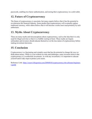 passwords, enabling two-factor authentication, and storing their cryptocurrency in a cold wallet.
12. Future of Cryptocurrency
The future of cryptocurrency is uncertain, but many experts believe that it has the potential to
revolutionize the financial industry. Some predict that cryptocurrency will eventually replace
traditional currency, while others believe that it will become a niche asset used primarily by tech
enthusiasts.
13. Myths About Cryptocurrency
There are many myths and misconceptions about cryptocurrency, such as the idea that it is only
used for illegal activities or that it is a bubble waiting to burst. These myths are largely
unfounded, and investors should educate themselves on the true nature of cryptocurrency before
making investment decisions.
15. Conclusion
Cryptocurrency is a fascinating and complex asset that has the potential to change the way we
think about money. While it is not without its risks and challenges, many investors believe that
cryptocurrency is a worthwhile investment. As with any investment, it is important to educate
yourself and to take steps to protect your assets.
Reference Link: https://osservi.blogsmine.com/20960818/cryptocurrency-the-ultimate-beginner-
s-guide
 