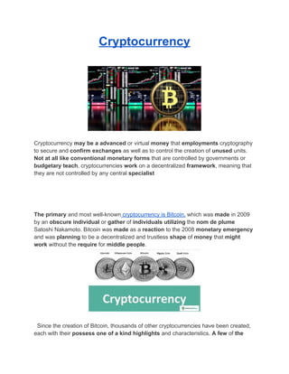 Cryptocurrency
Cryptocurrency may be a advanced or virtual money that employments cryptography
to secure and confirm exchanges as well as to control the creation of unused units.
Not at all like conventional monetary forms that are controlled by governments or
budgetary teach, cryptocurrencies work on a decentralized framework, meaning that
they are not controlled by any central specialist
The primary and most well-known cryptocurrency is Bitcoin, which was made in 2009
by an obscure individual or gather of individuals utilizing the nom de plume
Satoshi Nakamoto. Bitcoin was made as a reaction to the 2008 monetary emergency
and was planning to be a decentralized and trustless shape of money that might
work without the require for middle people.
Since the creation of Bitcoin, thousands of other cryptocurrencies have been created,
each with their possess one of a kind highlights and characteristics. A few of the
 