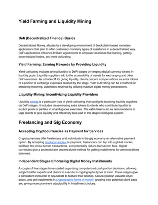 Yield Farming and Liquidity Mining
Defi (Decentralized Finance) Basics
Decentralized Money, alludes to a developing environment of blockchain-based monetary
applications that plan to offer customary monetary types of assistance in a decentralized way.
DeFi applications influence brilliant agreements to empower exercises like loaning, getting,
decentralized trades, and yield cultivating.
Yield Farming: Earning Rewards by Providing Liquidity
Yield cultivating includes giving liquidity to DeFi stages by keeping digital currency tokens in
liquidity pools. Liquidity suppliers add to the accessibility of assets for exchanging and other
DeFi exercises. As a trade-off for giving liquidity, clients procure compensations as extra tokens
or a portion of exchange expenses created by the stage. Yield cultivating can be a method for
procuring recurring, automated revenue by utilizing inactive digital money possessions.
Liquidity Mining: Incentivizing Liquidity Providers
Liquidity mining is a particular type of yield cultivating that spotlights boosting liquidity suppliers
on DeFi stages. It includes disseminating extra tokens to clients who contribute liquidity to
explicit pools or partake in unambiguous exercises. The extra tokens act as remunerations to
urge clients to give liquidity and effectively take part in the stage's biological system.
Freelancing and Gig Economy
Accepting Cryptocurrencies as Payment for Services
Cryptocurrencies offer freelancers and individuals in the gig economy an alternative payment
option. By accepting cryptocurrencies as payment, freelancers can tap into a global market,
facilitate fast cross-border transactions, and potentially reduce transaction fees. Digital
currencies give a protected and decentralized method for getting installments for administrations
delivered.
Independent Stages Embracing Digital Money Installments
A couple of free stages have started organizing computerized cash portion decisions, allowing
subject matter experts and clients to execute in cryptographic types of cash. These stages give
a consistent encounter to specialists to feature their abilities, secure position valuable open
doors, and get installments in cryptographic forms of money, growing their potential client base
and giving more prominent adaptability in installment choices.
 