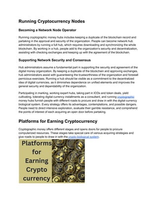 Running Cryptocurrency Nodes
Becoming a Network Node Operator
Running cryptographic money hubs includes keeping a duplicate of the blockchain record and
partaking in the approval and security of the organization. People can become network hub
administrators by running a full hub, which requires downloading and synchronizing the whole
blockchain. By working in a hub, people add to the organization's security and decentralization,
assisting with checking exchanges and keeping up with the agreement of the blockchain.
Supporting Network Security and Consensus
Hub administrators assume a fundamental part in supporting the security and agreement of the
digital money organization. By keeping a duplicate of the blockchain and approving exchanges,
hub administrators assist with guaranteeing the trustworthiness of the organization and forestall
pernicious exercises. Running a hub should be visible as a commitment to the decentralized
idea of digital currencies, as it diminishes dependence on unified elements and improves the
general security and dependability of the organization.
Participating in marking, working expert hubs, taking part in ICOs and token deals, yield
cultivating, tolerating digital currency installments as a consultant, and running cryptographic
money hubs furnish people with different roads to procure and draw in with the digital currency
biological system. Every strategy offers its advantages, contemplations, and possible dangers.
People need to direct intensive exploration, evaluate their gamble resistance, and comprehend
the points of interest of each acquiring an open door before partaking.
Platforms for Earning Cryptocurrency
Cryptographic money offers different stages and opens doors for people to procure
computerized resources. These stages take special care of various acquiring strategies and
give roads to people to draw in with the crypto biological system.
 