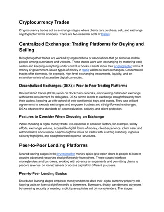 Cryptocurrency Trades
Cryptocurrency trades act as exchange stages where clients can purchase, sell, and exchange
cryptographic forms of money. There are two essential sorts of trades:
Centralized Exchanges: Trading Platforms for Buying and
Selling
Brought together trades are worked by organizations or associations that go about as middle
people among purchasers and vendors. These trades work with exchanging by matching trade
orders and keeping everything under control in books. Clients store their cryptographic forms of
money or government-issued types of money in trade wallets to start exchanges. Concentrated
trades offer elements, for example, high-level exchanging instruments, liquidity, and an
extensive variety of accessible digital currencies.
Decentralized Exchanges (DEXs): Peer-to-Peer Trading Platforms
Decentralized trades (DEXs) work on blockchain networks, empowering distributed exchange
without the requirement for delegates. DEXs permit clients to exchange straightforwardly from
their wallets, keeping up with control of their confidential keys and assets. They use brilliant
agreements to execute exchanges and empower trustless and straightforward exchanges.
DEXs advance the standards of decentralization, security, and client protection.
Features to Consider When Choosing an Exchange
While choosing a digital money trade, it is essential to consider factors, for example, safety
efforts, exchange volume, accessible digital forms of money, client experience, client care, and
administrative consistence. Clients ought to focus on trades with a strong standing, vigorous
security highlights, and straightforward expense structures.
Peer-to-Peer Lending Platforms
Shared loaning stages in the cryptographic money space give open doors to people to loan or
acquire advanced resources straightforwardly from others. These stages interface
moneylenders and borrowers, working with advance arrangements and permitting clients to
procure revenue on loaned assets or access capital for different purposes.
Peer-to-Peer Lending Basics
Distributed loaning stages empower moneylenders to store their digital currency property into
loaning pools or loan straightforwardly to borrowers. Borrowers, thusly, can demand advances
by swearing security or meeting explicit prerequisites set by moneylenders. The stages
 