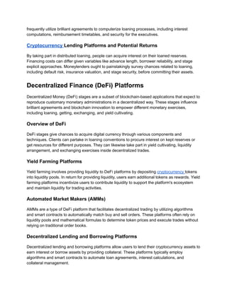 frequently utilize brilliant agreements to computerize loaning processes, including interest
computations, reimbursement timetables, and security for the executives.
Cryptocurrency Lending Platforms and Potential Returns
By taking part in distributed loaning, people can acquire interest on their loaned reserves.
Financing costs can differ given variables like advance length, borrower reliability, and stage
explicit approaches. Moneylenders ought to painstakingly survey chances related to loaning,
including default risk, insurance valuation, and stage security, before committing their assets.
Decentralized Finance (DeFi) Platforms
Decentralized Money (DeFi) stages are a subset of blockchain-based applications that expect to
reproduce customary monetary administrations in a decentralized way. These stages influence
brilliant agreements and blockchain innovation to empower different monetary exercises,
including loaning, getting, exchanging, and yield cultivating.
Overview of DeFi
DeFi stages give chances to acquire digital currency through various components and
techniques. Clients can partake in loaning conventions to procure interest on kept reserves or
get resources for different purposes. They can likewise take part in yield cultivating, liquidity
arrangement, and exchanging exercises inside decentralized trades.
Yield Farming Platforms
Yield farming involves providing liquidity to DeFi platforms by depositing cryptocurrency tokens
into liquidity pools. In return for providing liquidity, users earn additional tokens as rewards. Yield
farming platforms incentivize users to contribute liquidity to support the platform's ecosystem
and maintain liquidity for trading activities.
Automated Market Makers (AMMs)
AMMs are a type of DeFi platform that facilitates decentralized trading by utilizing algorithms
and smart contracts to automatically match buy and sell orders. These platforms often rely on
liquidity pools and mathematical formulas to determine token prices and execute trades without
relying on traditional order books.
Decentralized Lending and Borrowing Platforms
Decentralized lending and borrowing platforms allow users to lend their cryptocurrency assets to
earn interest or borrow assets by providing collateral. These platforms typically employ
algorithms and smart contracts to automate loan agreements, interest calculations, and
collateral management.
 