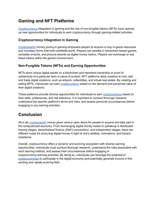 Gaming and NFT Platforms
Cryptocurrency integration in gaming and the rise of non-fungible tokens (NFTs) have opened
up new opportunities for individuals to earn cryptocurrency through gaming-related activities.
Cryptocurrency Integration in Gaming
Cryptographic money joining in gaming empowers players to acquire or buy in-game resources
and monetary forms that hold certifiable worth. Players can partake in blockchain-based games,
complete errands, and procure awards as digital money tokens. Players can exchange or use
these tokens within the game's environment.
Non-Fungible Tokens (NFTs) and Earning Opportunities
NFTs store unique digital assets on a blockchain and represent ownership or proof of
authenticity of a particular item or piece of content. NFT platforms allow creators to mint, sell,
and trade digital creations, such as artwork, collectibles, and virtual real estate. By creating and
selling NFTs, individuals can earn cryptocurrency based on the demand and perceived value of
their digital creations.
These platforms provide diverse opportunities for individuals to earn cryptocurrency based on
their skills, preferences, and risk tolerance. It is important to conduct thorough research,
understand the specific platform's terms and risks, and assess personal circumstances before
engaging in any earning activities.
Conclusion
All in all, cryptographic money gives various open doors for people to acquire and take part in
the computerized economy. From exchanging digital money trades to partaking in distributed
loaning stages, decentralized finance (DeFi) conventions, and independent stages, there are
different roads for procuring digital money in light of one's abilities, inclinations, and hazard
resistance.
Overall, cryptocurrency offers a dynamic and evolving ecosystem with diverse earning
opportunities. Individuals must conduct thorough research, understand the risks associated with
each earning method, and assess their circumstances before engaging in
cryptocurrency-earning activities. By doing so, individuals can leverage the potential of
cryptocurrencies to participate in the digital economy and potentially generate income in this
exciting and rapidly evolving field.
 