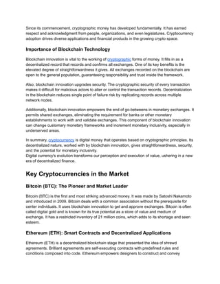 Since its commencement, cryptographic money has developed fundamentally. It has earned
respect and acknowledgment from people, organizations, and even legislatures. Cryptocurrency
adoption drives diverse applications and financial products in the growing crypto space.
Importance of Blockchain Technology
Blockchain innovation is vital to the working of cryptographic forms of money. It fills in as a
decentralized record that records and confirms all exchanges. One of its key benefits is the
elevated degree of straightforwardness it gives. All exchanges recorded on the blockchain are
open to the general population, guaranteeing responsibility and trust inside the framework.
Also, blockchain innovation upgrades security. The cryptographic security of every transaction
makes it difficult for malicious actors to alter or control the transaction records. Decentralization
in the blockchain reduces single point of failure risk by replicating records across multiple
network nodes.
Additionally, blockchain innovation empowers the end of go-betweens in monetary exchanges. It
permits shared exchanges, eliminating the requirement for banks or other monetary
establishments to work with and validate exchanges. This component of blockchain innovation
can change customary monetary frameworks and increment monetary inclusivity, especially in
underserved areas.
In summary, cryptocurrency is digital money that operates based on cryptographic principles. Its
decentralized nature, worked with by blockchain innovation, gives straightforwardness, security,
and the potential for monetary inclusivity.
Digital currency's evolution transforms our perception and execution of value, ushering in a new
era of decentralized finance.
Key Cryptocurrencies in the Market
Bitcoin (BTC): The Pioneer and Market Leader
Bitcoin (BTC) is the first and most striking advanced money. It was made by Satoshi Nakamoto
and introduced in 2009. Bitcoin deals with a common association without the prerequisite for
center individuals. It uses blockchain innovation to get and approve exchanges. Bitcoin is often
called digital gold and is known for its true potential as a store of value and medium of
exchange. It has a restricted inventory of 21 million coins, which adds to its shortage and seen
esteem.
Ethereum (ETH): Smart Contracts and Decentralized Applications
Ethereum (ETH) is a decentralized blockchain stage that presented the idea of shrewd
agreements. Brilliant agreements are self-executing contracts with predefined rules and
conditions composed into code. Ethereum empowers designers to construct and convey
 