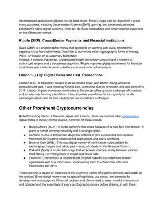decentralized applications (DApps) on its blockchain. These DApps can be utilized for a great
many purposes, including decentralized finance (DeFi), gaming, and decentralized trades.
Ethereum's native digital currency, Ether (ETH), fuels transactions and smart contract execution
on the Ethereum network.
Ripple (XRP): Cross-Border Payments and Financial Institutions
Swell (XRP) is a cryptographic money that spotlights on working with quick and minimal
expense cross-line installments. Dissimilar to numerous other cryptographic forms of money,
Wave isn't based on a customary blockchain.
Instead, it employs RippleNet, a distributed ledger technology consisting of a network of
authorized servers and a consensus algorithm. Ripple improves global settlements for financial
institutions with a reliable and cost-effective cross-border infrastructure.
Litecoin (LTC): Digital Silver and Fast Transactions
Litecoin (LTC) is frequently alluded to as advanced silver, with Bitcoin being viewed as
computerized gold. It was made by Charlie Lee, a previous Google engineer, and was sent off in
2011. Litecoin imparts numerous similitudes to Bitcoin yet offers quicker exchange affirmations
and an alternate hashing calculation. It has acquired prevalence for its capacity to handle
exchanges rapidly and its true capacity for use in ordinary exchanges.
Other Prominent Cryptocurrencies
Notwithstanding Bitcoin, Ethereum, Wave, and Litecoin, there are various other conspicuous
digital forms of money on the lookout. A portion of these include:
● Bitcoin Money (BCH): A digital currency that arose because of a hard fork from Bitcoin. It
plans to further develop versatility and exchange speed.
● Cardano (ADA): A blockchain stage that intends to give a protected and versatile
framework for creating decentralized applications and savvy contracts.
● Binance Coin (BNB): The local digital money of the Binance trade, utilized for
exchanging charges and taking part in symbolic deals on the Binance Platform.
● Polkadot (Spot): A multi-chain stage that empowers interoperability between various
blockchains, permitting them to impart and share data.
● Chainlink (Connection): A decentralized prophet network that interfaces shrewd
agreements with true information, empowering them to collaborate with outer
frameworks and APIs.
These are only a couple of instances of the extensive variety of digital currencies accessible on
the lookout. Every digital money has its special highlights, use cases, and potential for
development and reception. Financial backers and clients need to direct careful examination
and comprehend the essentials of every cryptographic money before drawing in with them.
 