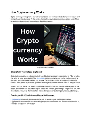 How Cryptocurrency Works
Digital currency works given a few critical standards and components that empower secure and
straightforward exchanges. At the center of digital money is blockchain innovation, which fills in
as a decentralized record to record and check exchanges.
How
Cryptocurrency Works
Blockchain Technology Explained
Blockchain innovation is a disseminated record that comprises an organization of PCs, or hubs,
that all in all keep a duplicate of the blockchain. At the point when an exchange happens, it is
gathered with different exchanges into a block. Each block contains a one-of-a-kind identifier
called a hash, which is produced given the exchange information and the hash of the past block.
When a block is made, it is added to the blockchain and turns into a super durable piece of the
record. Blockchain has redundant copies across the network, preventing a single weak link. This
decentralized nature of the blockchain makes it impervious to altering or unapproved changes.
Cryptographic Principles and Security Features
Cryptographic standards assume a critical part in getting digital currency exchanges.
Cryptography includes the utilization of cryptographic calculations and numerical capabilities to
scramble and decode information.
 