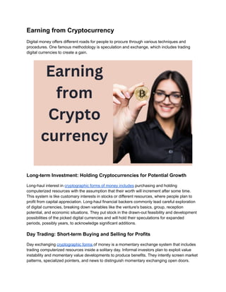 Earning from Cryptocurrency
Digital money offers different roads for people to procure through various techniques and
procedures. One famous methodology is speculation and exchange, which includes trading
digital currencies to create a gain.
Long-term Investment: Holding Cryptocurrencies for Potential Growth
Long-haul interest in cryptographic forms of money includes purchasing and holding
computerized resources with the assumption that their worth will increment after some time.
This system is like customary interests in stocks or different resources, where people plan to
profit from capital appreciation. Long-haul financial backers commonly lead careful exploration
of digital currencies, breaking down variables like the venture's basics, group, reception
potential, and economic situations. They put stock in the drawn-out feasibility and development
possibilities of the picked digital currencies and will hold their speculations for expanded
periods, possibly years, to acknowledge significant additions.
Day Trading: Short-term Buying and Selling for Profits
Day exchanging cryptographic forms of money is a momentary exchange system that includes
trading computerized resources inside a solitary day. Informal investors plan to exploit value
instability and momentary value developments to produce benefits. They intently screen market
patterns, specialized pointers, and news to distinguish momentary exchanging open doors.
 