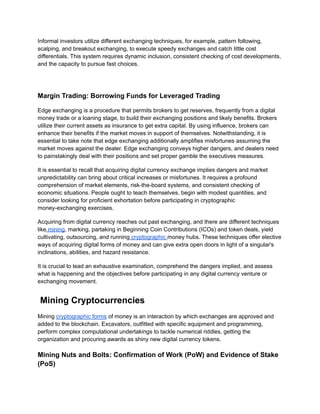 Informal investors utilize different exchanging techniques, for example, pattern following,
scalping, and breakout exchanging, to execute speedy exchanges and catch little cost
differentials. This system requires dynamic inclusion, consistent checking of cost developments,
and the capacity to pursue fast choices.
Margin Trading: Borrowing Funds for Leveraged Trading
Edge exchanging is a procedure that permits brokers to get reserves, frequently from a digital
money trade or a loaning stage, to build their exchanging positions and likely benefits. Brokers
utilize their current assets as insurance to get extra capital. By using influence, brokers can
enhance their benefits if the market moves in support of themselves. Notwithstanding, it is
essential to take note that edge exchanging additionally amplifies misfortunes assuming the
market moves against the dealer. Edge exchanging conveys higher dangers, and dealers need
to painstakingly deal with their positions and set proper gamble the executives measures.
It is essential to recall that acquiring digital currency exchange implies dangers and market
unpredictability can bring about critical increases or misfortunes. It requires a profound
comprehension of market elements, risk-the-board systems, and consistent checking of
economic situations. People ought to teach themselves, begin with modest quantities, and
consider looking for proficient exhortation before participating in cryptographic
money-exchanging exercises.
Acquiring from digital currency reaches out past exchanging, and there are different techniques
like mining, marking, partaking in Beginning Coin Contributions (ICOs) and token deals, yield
cultivating, outsourcing, and running cryptographic money hubs. These techniques offer elective
ways of acquiring digital forms of money and can give extra open doors in light of a singular's
inclinations, abilities, and hazard resistance.
It is crucial to lead an exhaustive examination, comprehend the dangers implied, and assess
what is happening and the objectives before participating in any digital currency venture or
exchanging movement.
Mining Cryptocurrencies
Mining cryptographic forms of money is an interaction by which exchanges are approved and
added to the blockchain. Excavators, outfitted with specific equipment and programming,
perform complex computational undertakings to tackle numerical riddles, getting the
organization and procuring awards as shiny new digital currency tokens.
Mining Nuts and Bolts: Confirmation of Work (PoW) and Evidence of Stake
(PoS)
 