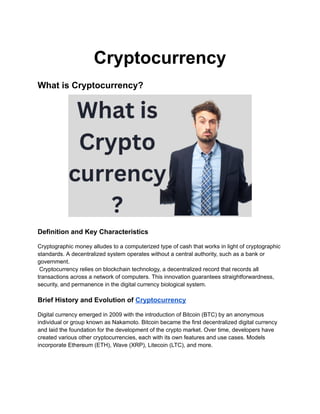 Cryptocurrency
What is Cryptocurrency?
Definition and Key Characteristics
Cryptographic money alludes to a computerized type of cash that works in light of cryptographic
standards. A decentralized system operates without a central authority, such as a bank or
government.
Cryptocurrency relies on blockchain technology, a decentralized record that records all
transactions across a network of computers. This innovation guarantees straightforwardness,
security, and permanence in the digital currency biological system.
Brief History and Evolution of Cryptocurrency
Digital currency emerged in 2009 with the introduction of Bitcoin (BTC) by an anonymous
individual or group known as Nakamoto. Bitcoin became the first decentralized digital currency
and laid the foundation for the development of the crypto market. Over time, developers have
created various other cryptocurrencies, each with its own features and use cases. Models
incorporate Ethereum (ETH), Wave (XRP), Litecoin (LTC), and more.
 