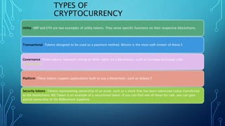 TYPES OF
CRYPTOCURRENCY
Utility: XRP and ETH are two examples of utility tokens. They serve specific functions on their respective blockchains.
Transactional: Tokens designed to be used as a payment method. Bitcoin is the most well-known of these.5
Governance: These tokens represent voting or other rights on a blockchain, such as Uniswap.6Uniswap Labs.
"Governance."
Platform: These tokens support applications built to use a blockchain, such as Solana.7
Security tokens: Tokens representing ownership of an asset, such as a stock that has been tokenized (value transferred
to the blockchain). MS Token is an example of a securitized token. If you can find one of these for sale, you can gain
partial ownership of the Millennium Sapphire.
 