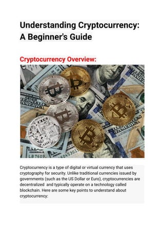 Understanding Cryptocurrency:
A Beginner's Guide
Cryptocurrency Overview:
Cryptocurrency is a type of digital or virtual currency that uses
cryptography for security. Unlike traditional currencies issued by
governments (such as the US Dollar or Euro), cryptocurrencies are
decentralized and typically operate on a technology called
blockchain. Here are some key points to understand about
cryptocurrency:
 