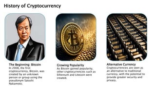 History of Cryptocurrency
The Beginning: Bitcoin
In 2008, the first
cryptocurrency, Bitcoin, was
created by an unknown
person or group using the
pseudonym Satoshi
Nakamoto.
Growing Popularity
As Bitcoin gained popularity,
other cryptocurrencies such as
Ethereum and Litecoin were
created.
Alternative Currency
Cryptocurrencies are seen as
an alternative to traditional
currency, with the potential to
provide greater security and
privacy.
 