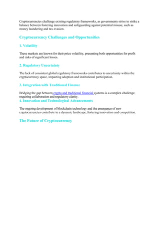 Cryptocurrencies challenge existing regulatory frameworks, as governments strive to strike a
balance between fostering innovation and safeguarding against potential misuse, such as
money laundering and tax evasion.
Cryptocurrency Challenges and Opportunities
1. Volatility
These markets are known for their price volatility, presenting both opportunities for profit
and risks of significant losses.
2. Regulatory Uncertainty
The lack of consistent global regulatory frameworks contributes to uncertainty within the
cryptocurrency space, impacting adoption and institutional participation.
3. Integration with Traditional Finance
Bridging the gap between crypto and traditional financial systems is a complex challenge,
requiring collaboration and regulatory clarity.
4. Innovation and Technological Advancements
The ongoing development of blockchain technology and the emergence of new
cryptocurrencies contribute to a dynamic landscape, fostering innovation and competition.
The Future of Cryptocurrency
 