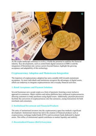 As the crypto landscape continues to evolve, it holds the potential to redefine the financial
industry. Key developments, such as central bank digital currencies (CBDCs) and the
integration of blockchain into various sectors beyond finance, highlight the growing
acceptance and adaptability of this technology.
Cryptocurrency Adoption and Mainstream Integration
The trajectory of cryptocurrency adoption has seen a notable shift towards mainstream
acceptance. As more individuals and institutions recognize the advantages of digital assets,
efforts are underway to integrate cryptocurrencies into everyday financial activities.
1. Retail Acceptance and Payment Solutions
Several businesses now accept crypto as a form of payment, fostering a more inclusive
approach to commerce. Major retailers and online platforms have embraced cryptocurrencies,
allowing customers to make purchases using digital assets. Additionally, payment processors
facilitate the conversion of cryptocurrencies into fiat currencies, easing transactions for both
merchants and consumers.
2. Institutional Investment and Financial Products
The entry of institutional investors into the cryptocurrency space has marked a significant
development. Institutional interest has led to the creation of financial products such as
cryptocurrency exchange-traded funds (ETFs) and investment funds dedicated to digital
assets. This influx of institutional capital contributes to market liquidity and stability.
3. Decentralized Finance (DeFi) Ecosystem
 