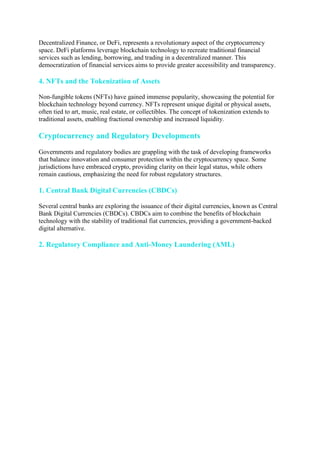 Decentralized Finance, or DeFi, represents a revolutionary aspect of the cryptocurrency
space. DeFi platforms leverage blockchain technology to recreate traditional financial
services such as lending, borrowing, and trading in a decentralized manner. This
democratization of financial services aims to provide greater accessibility and transparency.
4. NFTs and the Tokenization of Assets
Non-fungible tokens (NFTs) have gained immense popularity, showcasing the potential for
blockchain technology beyond currency. NFTs represent unique digital or physical assets,
often tied to art, music, real estate, or collectibles. The concept of tokenization extends to
traditional assets, enabling fractional ownership and increased liquidity.
Cryptocurrency and Regulatory Developments
Governments and regulatory bodies are grappling with the task of developing frameworks
that balance innovation and consumer protection within the cryptocurrency space. Some
jurisdictions have embraced crypto, providing clarity on their legal status, while others
remain cautious, emphasizing the need for robust regulatory structures.
1. Central Bank Digital Currencies (CBDCs)
Several central banks are exploring the issuance of their digital currencies, known as Central
Bank Digital Currencies (CBDCs). CBDCs aim to combine the benefits of blockchain
technology with the stability of traditional fiat currencies, providing a government-backed
digital alternative.
2. Regulatory Compliance and Anti-Money Laundering (AML)
 