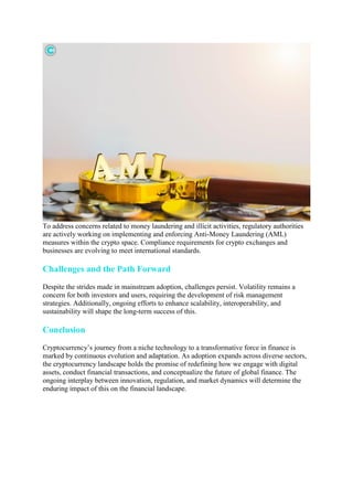 To address concerns related to money laundering and illicit activities, regulatory authorities
are actively working on implementing and enforcing Anti-Money Laundering (AML)
measures within the crypto space. Compliance requirements for crypto exchanges and
businesses are evolving to meet international standards.
Challenges and the Path Forward
Despite the strides made in mainstream adoption, challenges persist. Volatility remains a
concern for both investors and users, requiring the development of risk management
strategies. Additionally, ongoing efforts to enhance scalability, interoperability, and
sustainability will shape the long-term success of this.
Conclusion
Cryptocurrency’s journey from a niche technology to a transformative force in finance is
marked by continuous evolution and adaptation. As adoption expands across diverse sectors,
the cryptocurrency landscape holds the promise of redefining how we engage with digital
assets, conduct financial transactions, and conceptualize the future of global finance. The
ongoing interplay between innovation, regulation, and market dynamics will determine the
enduring impact of this on the financial landscape.
 