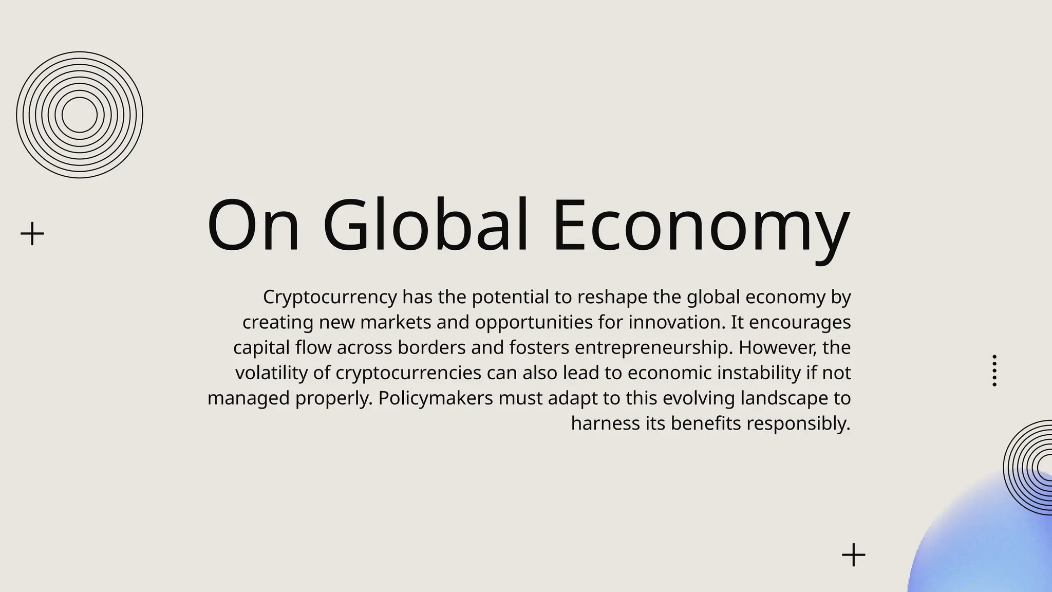 On Global Economy
Cryptocurrency has the potential to reshape the global economy by
creating new markets and opportunities for innovation. It encourages
capital flow across borders and fosters entrepreneurship. However, the
volatility of cryptocurrencies can also lead to economic instability if not
managed properly. Policymakers must adapt to this evolving landscape to
harness its benefits responsibly.
 