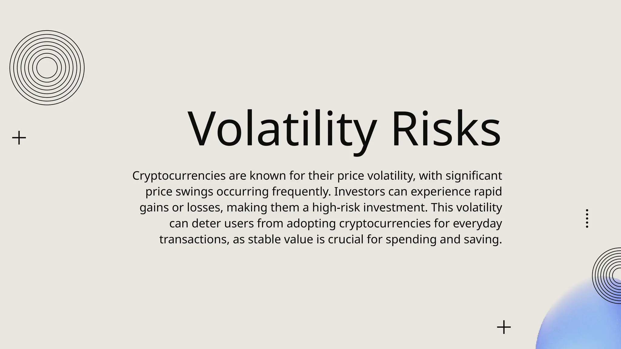 Volatility Risks
Cryptocurrencies are known for their price volatility, with significant
price swings occurring frequently. Investors can experience rapid
gains or losses, making them a high-risk investment. This volatility
can deter users from adopting cryptocurrencies for everyday
transactions, as stable value is crucial for spending and saving.
 
