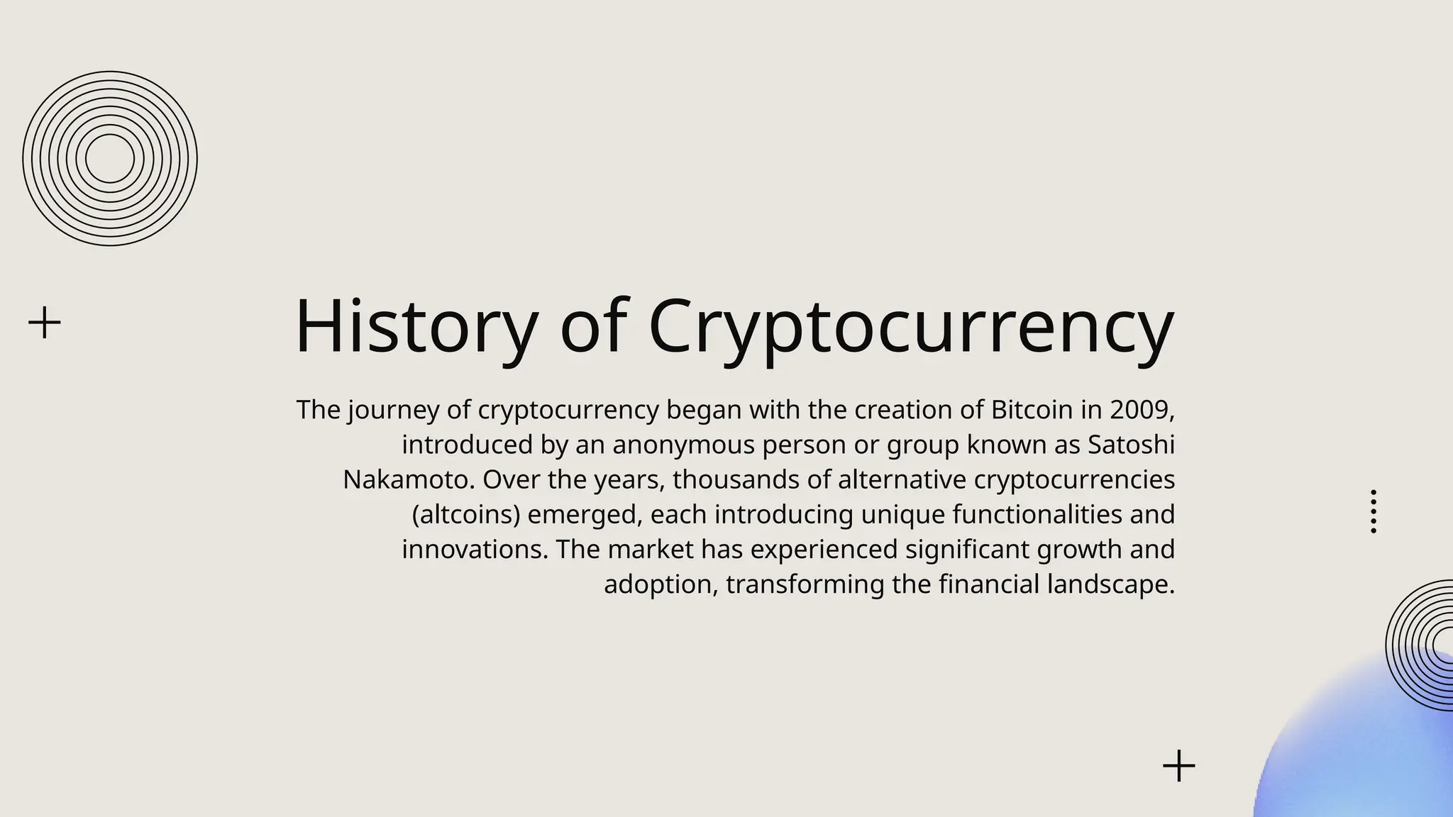 History of Cryptocurrency
The journey of cryptocurrency began with the creation of Bitcoin in 2009,
introduced by an anonymous person or group known as Satoshi
Nakamoto. Over the years, thousands of alternative cryptocurrencies
(altcoins) emerged, each introducing unique functionalities and
innovations. The market has experienced significant growth and
adoption, transforming the financial landscape.
 
