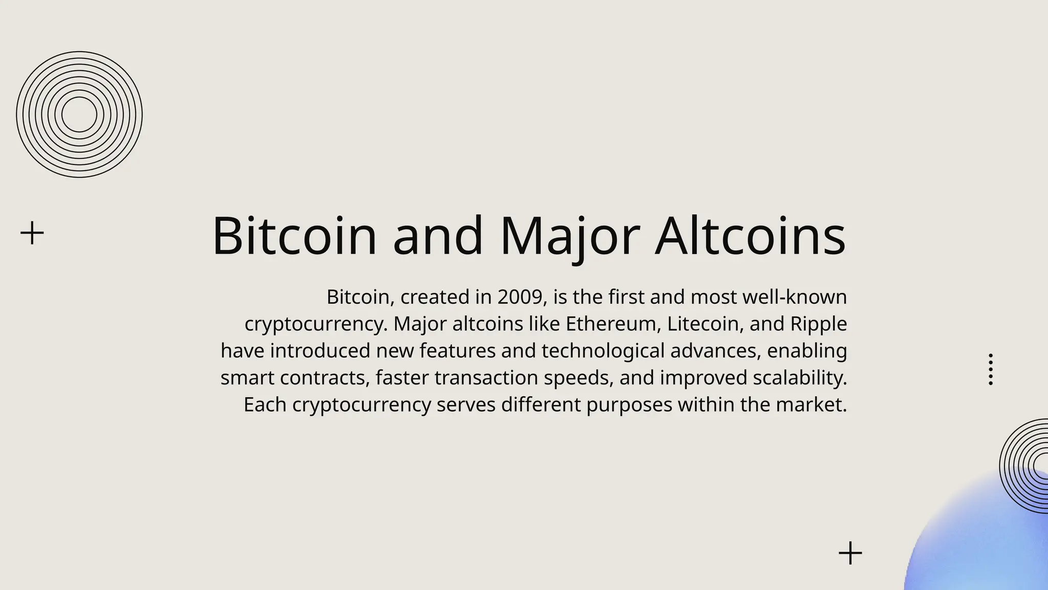 Bitcoin and Major Altcoins
Bitcoin, created in 2009, is the first and most well-known
cryptocurrency. Major altcoins like Ethereum, Litecoin, and Ripple
have introduced new features and technological advances, enabling
smart contracts, faster transaction speeds, and improved scalability.
Each cryptocurrency serves different purposes within the market.
 