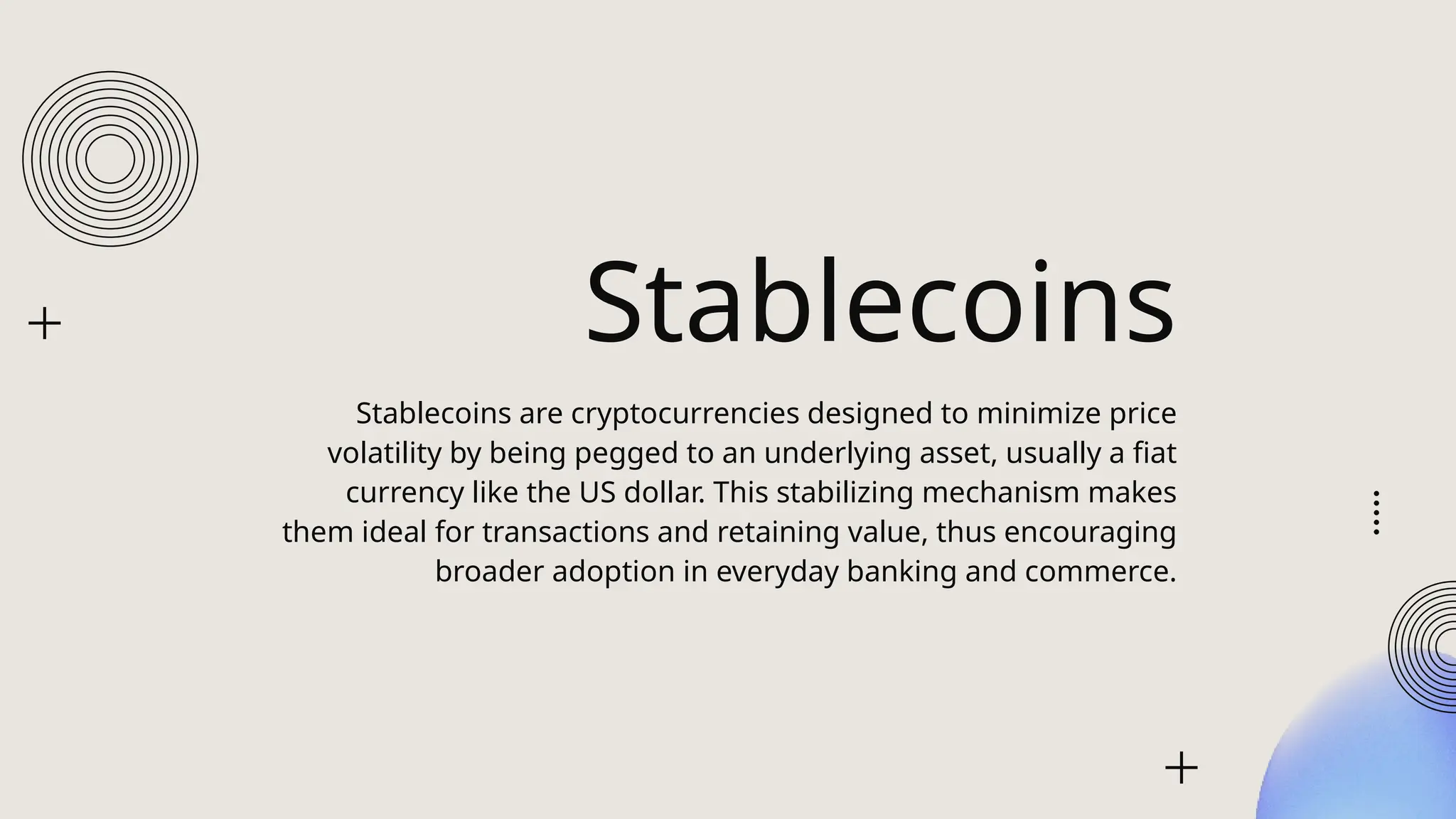 Stablecoins
Stablecoins are cryptocurrencies designed to minimize price
volatility by being pegged to an underlying asset, usually a fiat
currency like the US dollar. This stabilizing mechanism makes
them ideal for transactions and retaining value, thus encouraging
broader adoption in everyday banking and commerce.
 