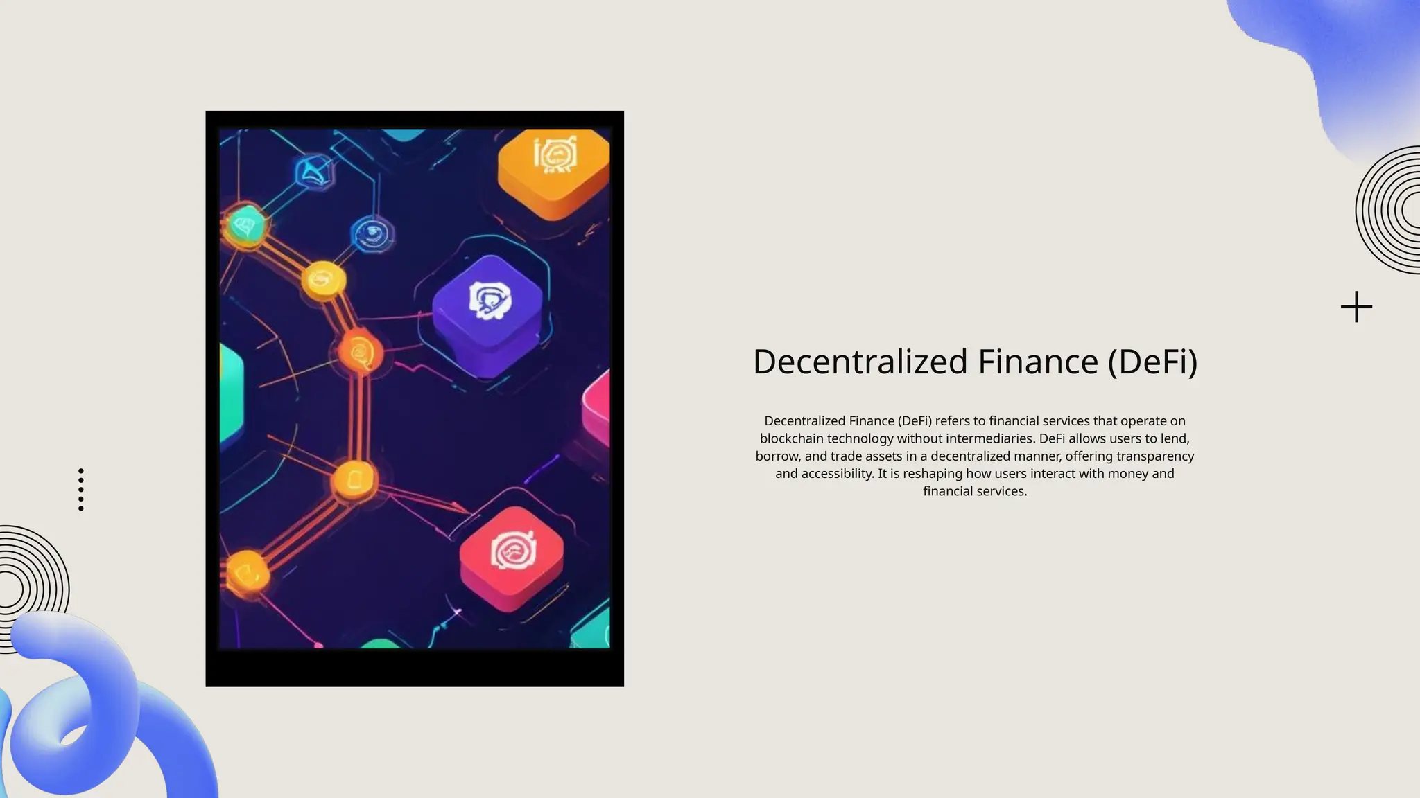 Decentralized Finance (DeFi)
Decentralized Finance (DeFi) refers to financial services that operate on
blockchain technology without intermediaries. DeFi allows users to lend,
borrow, and trade assets in a decentralized manner, offering transparency
and accessibility. It is reshaping how users interact with money and
financial services.
 