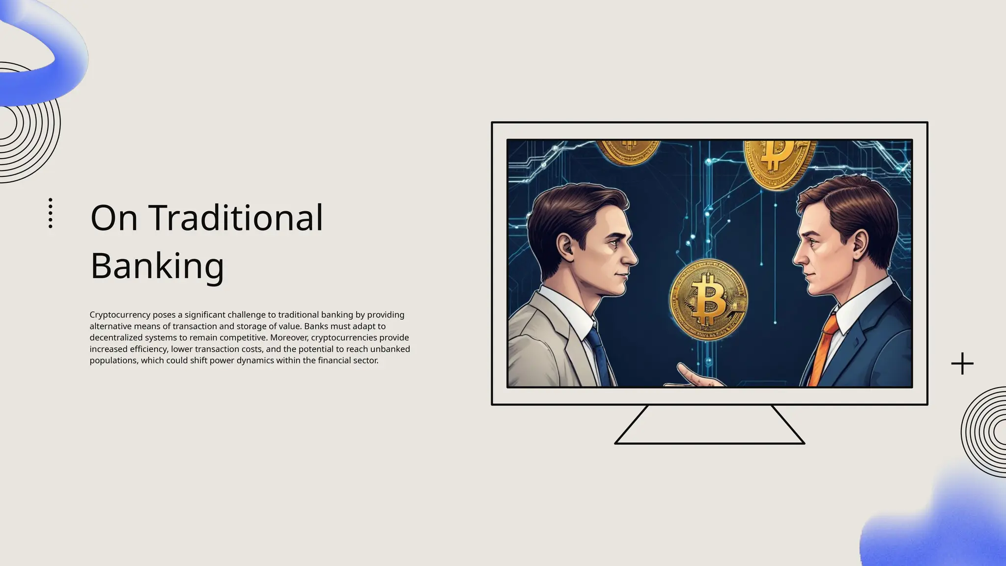 On Traditional
Banking
Cryptocurrency poses a significant challenge to traditional banking by providing
alternative means of transaction and storage of value. Banks must adapt to
decentralized systems to remain competitive. Moreover, cryptocurrencies provide
increased efficiency, lower transaction costs, and the potential to reach unbanked
populations, which could shift power dynamics within the financial sector.
 