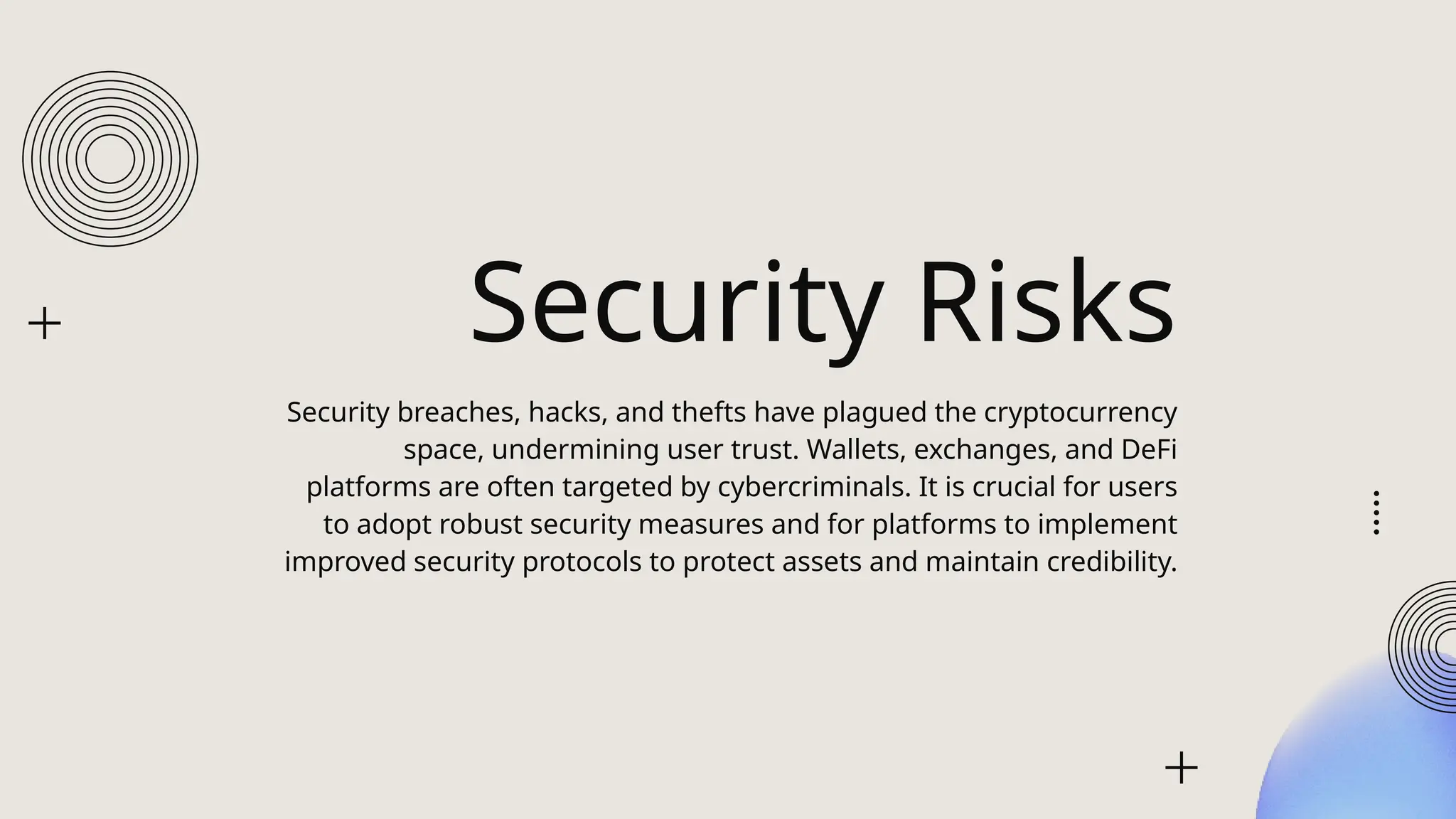 Security Risks
Security breaches, hacks, and thefts have plagued the cryptocurrency
space, undermining user trust. Wallets, exchanges, and DeFi
platforms are often targeted by cybercriminals. It is crucial for users
to adopt robust security measures and for platforms to implement
improved security protocols to protect assets and maintain credibility.
 