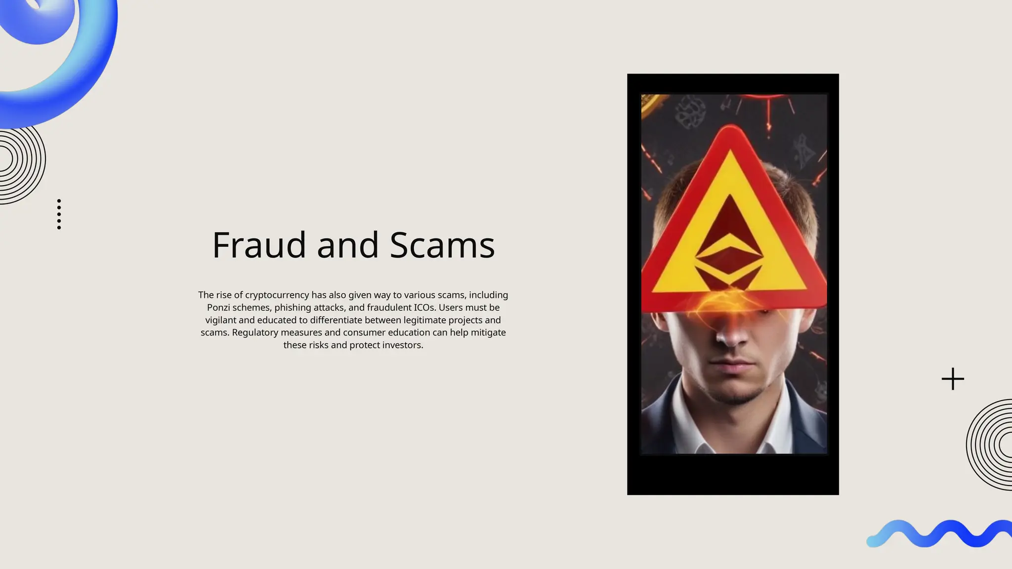 Fraud and Scams
The rise of cryptocurrency has also given way to various scams, including
Ponzi schemes, phishing attacks, and fraudulent ICOs. Users must be
vigilant and educated to differentiate between legitimate projects and
scams. Regulatory measures and consumer education can help mitigate
these risks and protect investors.
 
