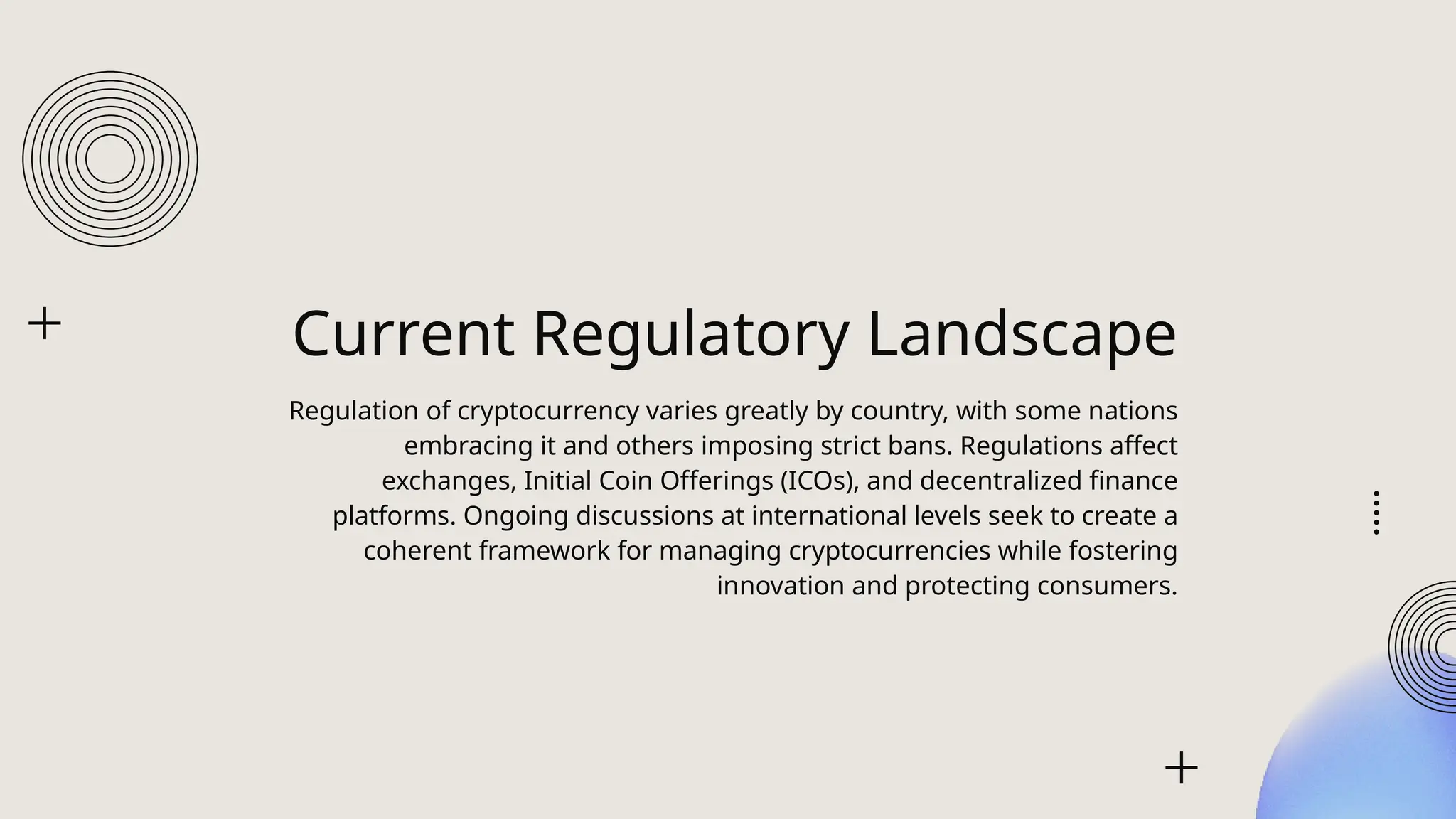 Current Regulatory Landscape
Regulation of cryptocurrency varies greatly by country, with some nations
embracing it and others imposing strict bans. Regulations affect
exchanges, Initial Coin Offerings (ICOs), and decentralized finance
platforms. Ongoing discussions at international levels seek to create a
coherent framework for managing cryptocurrencies while fostering
innovation and protecting consumers.
 