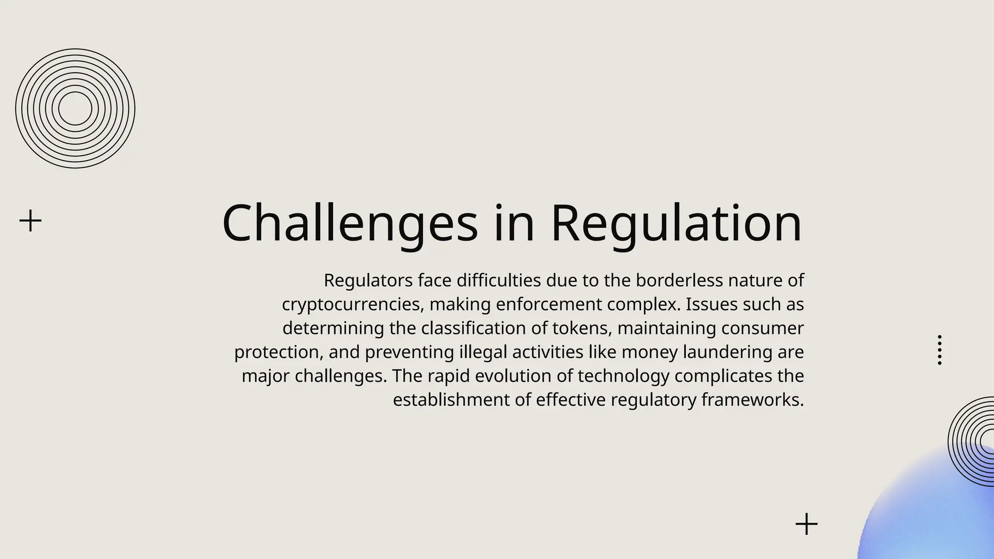 Challenges in Regulation
Regulators face difficulties due to the borderless nature of
cryptocurrencies, making enforcement complex. Issues such as
determining the classification of tokens, maintaining consumer
protection, and preventing illegal activities like money laundering are
major challenges. The rapid evolution of technology complicates the
establishment of effective regulatory frameworks.
 