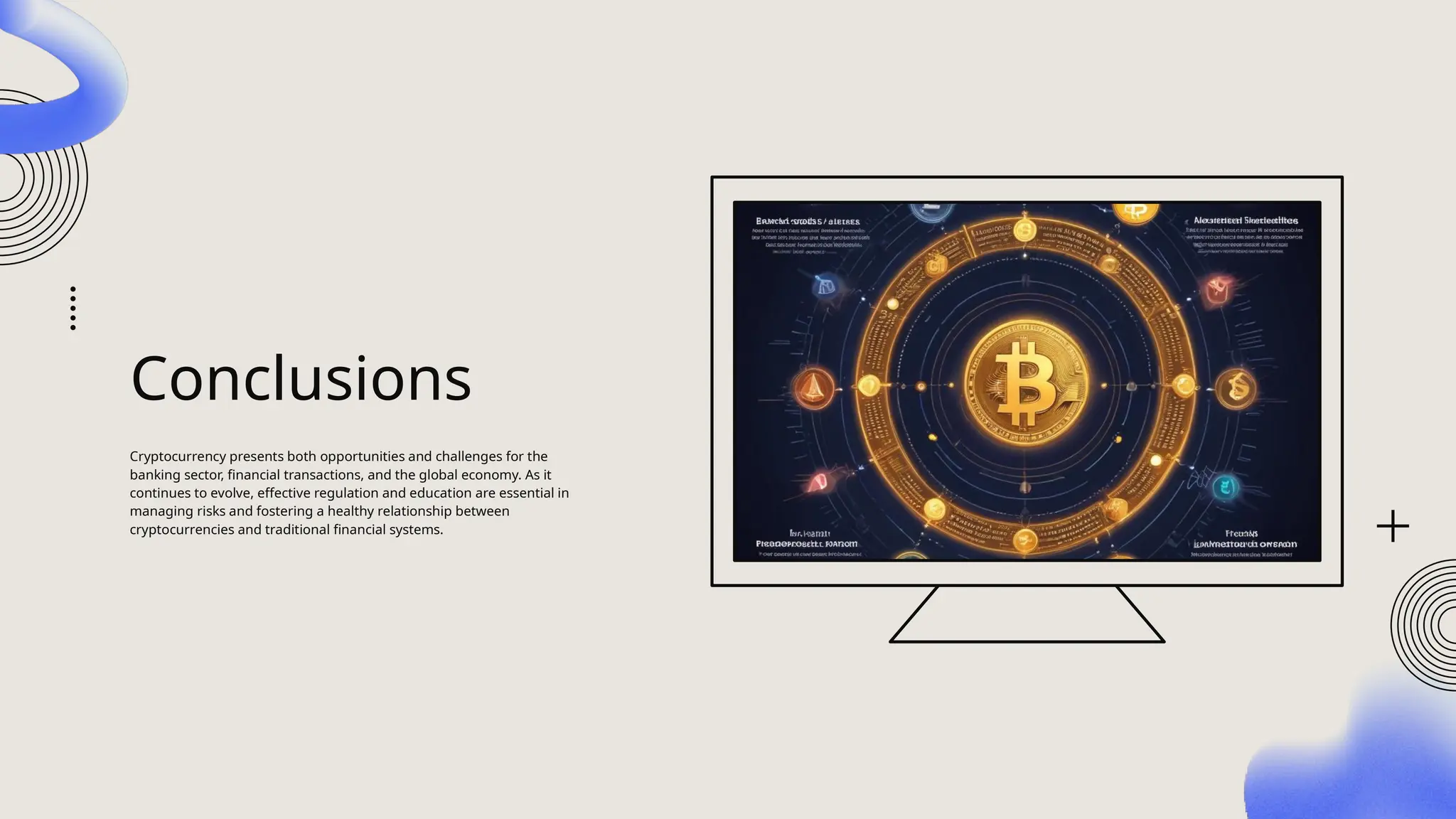 Conclusions
Cryptocurrency presents both opportunities and challenges for the
banking sector, financial transactions, and the global economy. As it
continues to evolve, effective regulation and education are essential in
managing risks and fostering a healthy relationship between
cryptocurrencies and traditional financial systems.
 